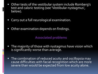  Other tests of the vestibular system include Romberg's
test and caloric testing (see 'Vestibular nystagmus',
below).
 Carry out a full neurological examination.
 Other examination depends on findings.
Associated problems
 The majority of those with nystagmus have vision which
is significantly worse than average.
 The combination of reduced acuity and oscillopsia may
cause difficulties with facial recognition which are more
severe than would be expected from low acuity alone.
 
