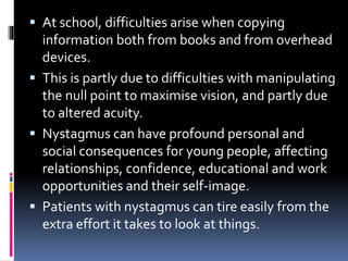  At school, difficulties arise when copying
information both from books and from overhead
devices.
 This is partly due to difficulties with manipulating
the null point to maximise vision, and partly due
to altered acuity.
 Nystagmus can have profound personal and
social consequences for young people, affecting
relationships, confidence, educational and work
opportunities and their self-image.
 Patients with nystagmus can tire easily from the
extra effort it takes to look at things.
 