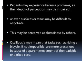  Patients may experience balance problems, as
their depth of perception may be impaired:
 uneven surfaces or stairs may be difficult to
negotiate.
 This may be perceived as clumsiness by others.
 Oscillopsia may mean that tasks such as riding a
bicycle, if not impossible, are more precarious
because of apparent movement of the roadside
or parked cars.
 
