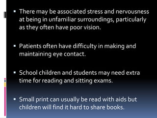  There may be associated stress and nervousness
at being in unfamiliar surroundings, particularly
as they often have poor vision.
 Patients often have difficulty in making and
maintaining eye contact.
 School children and students may need extra
time for reading and sitting exams.
 Small print can usually be read with aids but
children will find it hard to share books.
 
