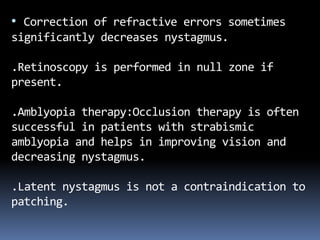 • Correction of refractive errors sometimes
significantly decreases nystagmus.
.Retinoscopy is performed in null zone if
present.
.Amblyopia therapy:Occlusion therapy is often
successful in patients with strabismic
amblyopia and helps in improving vision and
decreasing nystagmus.
.Latent nystagmus is not a contraindication to
patching.
 