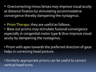 • Overcorrecting minus lenses may improve visual acuity
at distance fixation by stimulating accommodative
convergence thereby dampening the nystagmus.
• PrismTherapy: they are useful as follows:
• Base out prisms may stimulate fusional convergence
especially in congenital motor type & thus improve visual
acuity by dampening the nystagmus.
• Prism with apex towards the preferred direction of gaze
helps in correcting head posture.
• Similarly appropriate prisms can be useful to correct
vertical head turns.
 