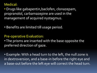 Medical:
• Drugs like gabapentin,baclofen, clonazepam,
propranolol, carbamazepine are used in the
management of acquired nystagmus.
• Benefits are limited till usage period.
Pre-operative Evaluation:
•The prisms are inserted with the base opposite the
preferred direction of gaze.
• Example:With a head turn to the left, the null zone is
in dextroversion, and a base-in before the right eye and
a base-out before the left eye will correct the head turn.
 