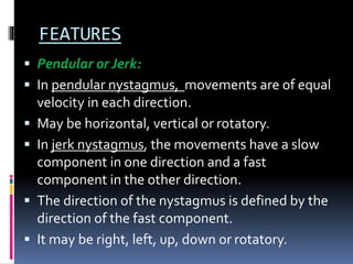 FEATURES
 Pendular or Jerk:
 In pendular nystagmus, movements are of equal
velocity in each direction.
 May be horizontal, vertical or rotatory.
 In jerk nystagmus, the movements have a slow
component in one direction and a fast
component in the other direction.
 The direction of the nystagmus is defined by the
direction of the fast component.
 It may be right, left, up, down or rotatory.
 