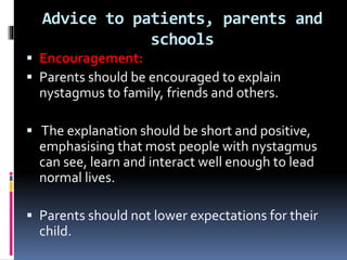 Advice to patients, parents and
schools
 Encouragement:
 Parents should be encouraged to explain
nystagmus to family, friends and others.
 The explanation should be short and positive,
emphasising that most people with nystagmus
can see, learn and interact well enough to lead
normal lives.
 Parents should not lower expectations for their
child.
 
