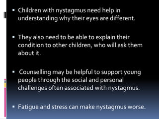  Children with nystagmus need help in
understanding why their eyes are different.
 They also need to be able to explain their
condition to other children, who will ask them
about it.
 Counselling may be helpful to support young
people through the social and personal
challenges often associated with nystagmus.
 Fatigue and stress can make nystagmus worse.
 