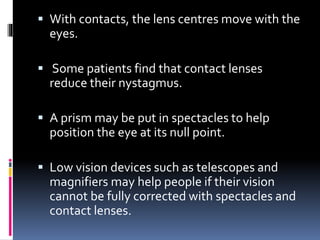  With contacts, the lens centres move with the
eyes.
 Some patients find that contact lenses
reduce their nystagmus.
 A prism may be put in spectacles to help
position the eye at its null point.
 Low vision devices such as telescopes and
magnifiers may help people if their vision
cannot be fully corrected with spectacles and
contact lenses.
 