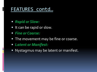 FEATURES contd…
 Rapid or Slow:
 It can be rapid or slow.
 Fine or Coarse:
 The movement may be fine or coarse.
 Latent or Manifest:
 Nystagmus may be latent or manifest.
 