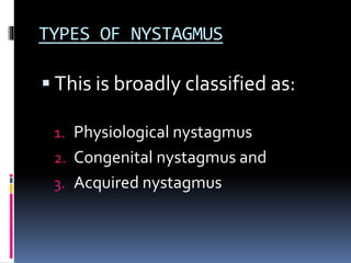 TYPES OF NYSTAGMUS
 This is broadly classified as:
1. Physiological nystagmus
2. Congenital nystagmus and
3. Acquired nystagmus
 
