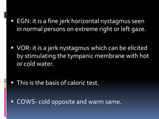  EGN: it is a fine jerk horizontal nystagmus seen
in normal persons on extreme right or left gaze.
 VOR: it is a jerk nystagmus which can be elicited
by stimulating the tympanic membrane with hot
or cold water.
 This is the basis of caloric test.
 COWS- cold opposite and warm same.
 