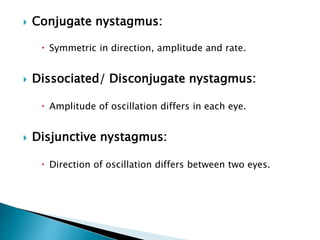  Conjugate nystagmus:
 Symmetric in direction, amplitude and rate.
 Dissociated/ Disconjugate nystagmus:
 Amplitude of oscillation differs in each eye.
 Disjunctive nystagmus:
 Direction of oscillation differs between two eyes.
 