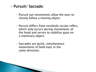  Pursuit/ Saccade:
 Pursuit eye movements allow the eyes to
closely follow a moving object.
 Pursuit differs from vestibulo-ocular reflex,
which only occurs during movements of
the head and serves to stabilize gaze on
a stationary object.
 Saccades are quick, simultaneous
movements of both eyes in the
same direction.
 