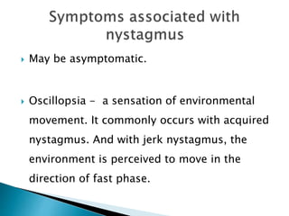  May be asymptomatic.
 Oscillopsia - a sensation of environmental
movement. It commonly occurs with acquired
nystagmus. And with jerk nystagmus, the
environment is perceived to move in the
direction of fast phase.
 
