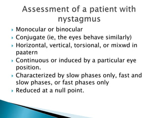  Monocular or binocular
 Conjugate (ie, the eyes behave similarly)
 Horizontal, vertical, torsional, or mixwd in
paatern
 Continuous or induced by a particular eye
position.
 Characterized by slow phases only, fast and
slow phases, or fast phases only
 Reduced at a null point.
 