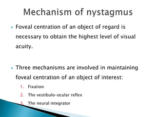  Foveal centration of an object of regard is
necessary to obtain the highest level of visual
acuity.
 Three mechanisms are involved in maintaining
foveal centration of an object of interest:
1. Fixation
2. The vestibulo-ocular reflex
3. The neural integrator
 