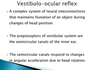  A complex system of neural inteconnections
that maintains foveation of an object during
changes of head position.
 The propioceptors of vestibular system are
the semicircular canals of the inner ear.
 The semicircular canals respond to changes
in angular acceleration due to head rotation.
 