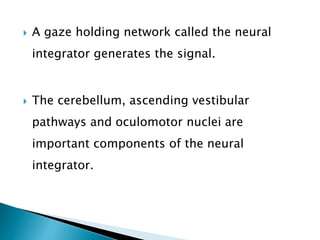  A gaze holding network called the neural
integrator generates the signal.
 The cerebellum, ascending vestibular
pathways and oculomotor nuclei are
important components of the neural
integrator.
 