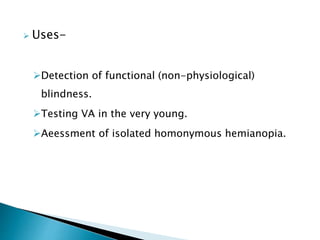  Uses-
Detection of functional (non-physiological)
blindness.
Testing VA in the very young.
Aeessment of isolated homonymous hemianopia.
 