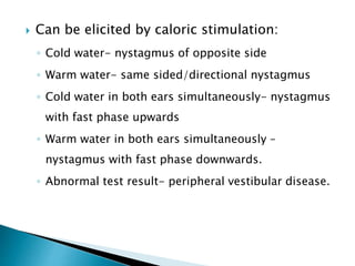  Can be elicited by caloric stimulation:
◦ Cold water- nystagmus of opposite side
◦ Warm water- same sided/directional nystagmus
◦ Cold water in both ears simultaneously- nystagmus
with fast phase upwards
◦ Warm water in both ears simultaneously –
nystagmus with fast phase downwards.
◦ Abnormal test result- peripheral vestibular disease.
 