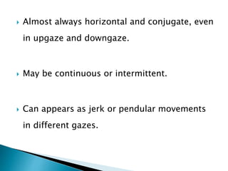  Almost always horizontal and conjugate, even
in upgaze and downgaze.
 May be continuous or intermittent.
 Can appears as jerk or pendular movements
in different gazes.
 