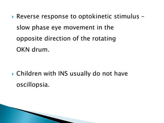  Reverse response to optokinetic stimulus –
slow phase eye movement in the
opposite direction of the rotating
OKN drum.
 Children with INS usually do not have
oscillopsia.
 