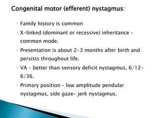 Congenital motor (efferent) nystagmus:
◦ Family history is common
◦ X-linked (dominant or recessive) inheritance –
common mode.
◦ Presentation is about 2-3 months after birth and
persists throughout life.
◦ VA – better than sensory deficit nystagmus, 6/12-
6/36.
◦ Primary position – low amplitude pendular
nystagmus, side gaze- jerk nystagmus.
 