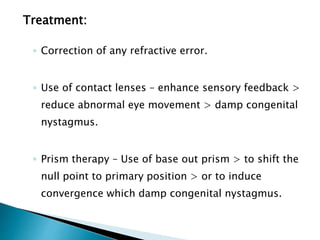 Treatment:
◦ Correction of any refractive error.
◦ Use of contact lenses – enhance sensory feedback >
reduce abnormal eye movement > damp congenital
nystagmus.
◦ Prism therapy – Use of base out prism > to shift the
null point to primary position > or to induce
convergence which damp congenital nystagmus.
 