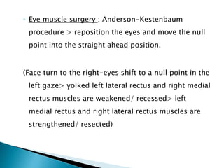 ◦ Eye muscle surgery : Anderson-Kestenbaum
procedure > reposition the eyes and move the null
point into the straight ahead position.
(Face turn to the right-eyes shift to a null point in the
left gaze> yolked left lateral rectus and right medial
rectus muscles are weakened/ recessed> left
medial rectus and right lateral rectus muscles are
strengthened/ resected)
 