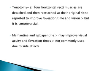 ◦ Tonotomy- all four horizontal recti muscles are
detached and then reattached at their original site>
reported to improve foveation time and vision > but
it is controversial.
◦ Memantine and gabapentine > may improve visual
acuity and foveation times > not commonly used
due to side effects.
 