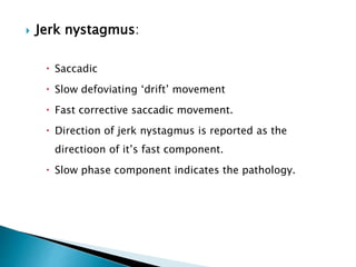  Jerk nystagmus:
 Saccadic
 Slow defoviating ‘drift’ movement
 Fast corrective saccadic movement.
 Direction of jerk nystagmus is reported as the
directioon of it’s fast component.
 Slow phase component indicates the pathology.
 