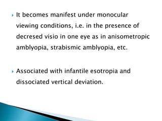  It becomes manifest under monocular
viewing conditions, i.e. in the presence of
decresed visio in one eye as in anisometropic
amblyopia, strabismic amblyopia, etc.
 Associated with infantile esotropia and
dissociated vertical deviation.
 