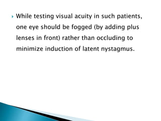  While testing visual acuity in such patients,
one eye should be fogged (by adding plus
lenses in front) rather than occluding to
minimize induction of latent nystagmus.
 