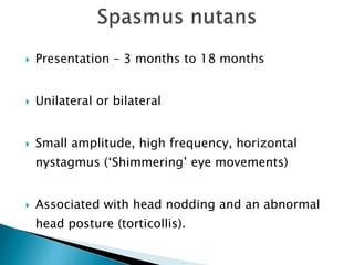  Presentation – 3 months to 18 months
 Unilateral or bilateral
 Small amplitude, high frequency, horizontal
nystagmus (‘Shimmering’ eye movements)
 Associated with head nodding and an abnormal
head posture (torticollis).
 