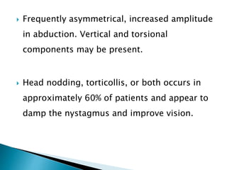  Frequently asymmetrical, increased amplitude
in abduction. Vertical and torsional
components may be present.
 Head nodding, torticollis, or both occurs in
approximately 60% of patients and appear to
damp the nystagmus and improve vision.
 