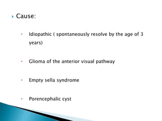  Cause:
 Idiopathic ( spontaneously resolve by the age of 3
years)
 Glioma of the anterior visual pathway
 Empty sella syndrome
 Porencephalic cyst
 