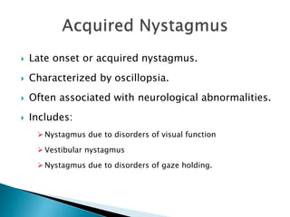  Late onset or acquired nystagmus.
 Characterized by oscillopsia.
 Often associated with neurological abnormalities.
 Includes:
 Nystagmus due to disorders of visual function
 Vestibular nystagmus
 Nystagmus due to disorders of gaze holding.
 