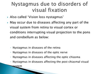  Also called ‘Vision loss nystagmus’
 May occur due to diseases affecting any part of the
visual system from retina to visual cortex or
conditions interrupting visual projection to the pons
and cerebellum as below:
◦ Nystagmus in diseases of the retina
◦ Nystagmus in diseases of the optic nerve
◦ Nystagmus in diseases affecting the optic chiasma
◦ Nystagmus in diseases affecting the post chiasmal visual
system
 