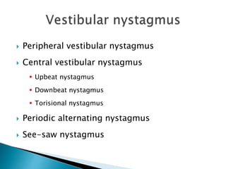  Peripheral vestibular nystagmus
 Central vestibular nystagmus
 Upbeat nystagmus
 Downbeat nystagmus
 Torisional nystagmus
 Periodic alternating nystagmus
 See-saw nystagmus
 