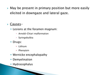  May be present in primary position but more easily
elicited in downgaze and lateral gaze.
 Causes-
 Lesions at the foramen magnum:
 Arnold-Chiari malformation
 Syringobulbia
 Drugs:
• Lithium
• Phenytoin
 Wernicke encephalopathy
 Demyelination
 Hydrocephalus
 