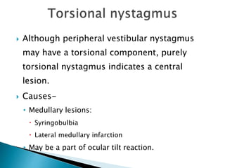  Although peripheral vestibular nystagmus
may have a torsional component, purely
torsional nystagmus indicates a central
lesion.
 Causes-
• Medullary lesions:
 Syringobulbia
 Lateral medullary infarction
• May be a part of ocular tilt reaction.
 