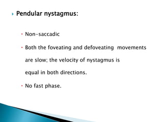  Pendular nystagmus:
 Non-saccadic
 Both the foveating and defoveating movements
are slow; the velocity of nystagmus is
equal in both directions.
 No fast phase.
 
