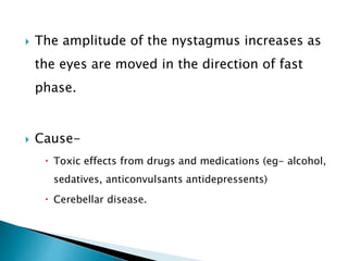  The amplitude of the nystagmus increases as
the eyes are moved in the direction of fast
phase.
 Cause-
 Toxic effects from drugs and medications (eg- alcohol,
sedatives, anticonvulsants antidepressents)
 Cerebellar disease.
 