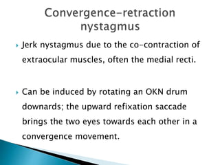  Jerk nystagmus due to the co-contraction of
extraocular muscles, often the medial recti.
 Can be induced by rotating an OKN drum
downards; the upward refixation saccade
brings the two eyes towards each other in a
convergence movement.
 