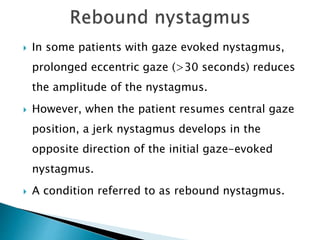  In some patients with gaze evoked nystagmus,
prolonged eccentric gaze (>30 seconds) reduces
the amplitude of the nystagmus.
 However, when the patient resumes central gaze
position, a jerk nystagmus develops in the
opposite direction of the initial gaze-evoked
nystagmus.
 A condition referred to as rebound nystagmus.
 