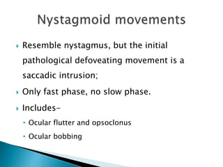  Resemble nystagmus, but the initial
pathological defoveating movement is a
saccadic intrusion;
 Only fast phase, no slow phase.
 Includes-
• Ocular flutter and opsoclonus
• Ocular bobbing
 