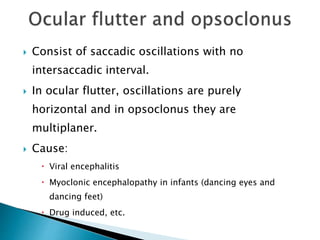  Consist of saccadic oscillations with no
intersaccadic interval.
 In ocular flutter, oscillations are purely
horizontal and in opsoclonus they are
multiplaner.
 Cause:
 Viral encephalitis
 Myoclonic encephalopathy in infants (dancing eyes and
dancing feet)
 Drug induced, etc.
 