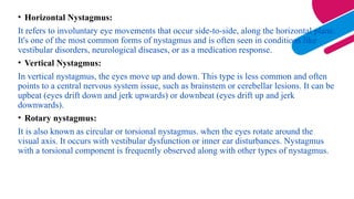 • Horizontal Nystagmus:
It refers to involuntary eye movements that occur side-to-side, along the horizontal plane.
It's one of the most common forms of nystagmus and is often seen in conditions like
vestibular disorders, neurological diseases, or as a medication response.
• Vertical Nystagmus:
In vertical nystagmus, the eyes move up and down. This type is less common and often
points to a central nervous system issue, such as brainstem or cerebellar lesions. It can be
upbeat (eyes drift down and jerk upwards) or downbeat (eyes drift up and jerk
downwards).
• Rotary nystagmus:
It is also known as circular or torsional nystagmus. when the eyes rotate around the
visual axis. It occurs with vestibular dysfunction or inner ear disturbances. Nystagmus
with a torsional component is frequently observed along with other types of nystagmus.
 