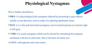 Physiological Nystagmus
This is further classified as-
OKN: it is physiological jerk nystagmus induced by presenting to gaze objects
serially in one direction, such as strips of a spinning optokinetic drum.
EGN: it is a fine jerk horizontal nystagmus seen in normal persons on extreme right
or left gaze.
 VOR: it is a jerk nystagmus which can be elicited by stimulating the tympanic
membrane with hot or cold water. This is the basis of caloric test.
(COWS- cold opposite and warm same)
 