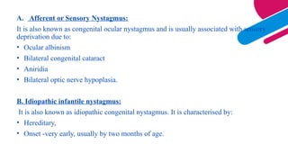A. Afferent or Sensory Nystagmus:
It is also known as congenital ocular nystagmus and is usually associated with sensory
deprivation due to:
• Ocular albinism
• Bilateral congenital cataract
• Aniridia
• Bilateral optic nerve hypoplasia.
B. Idiopathic infantile nystagmus:
It is also known as idiopathic congenital nystagmus. It is characterised by:
• Hereditary,
• Onset -very early, usually by two months of age.
 