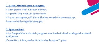 C. Latent/Manifest latent nystagmus:
It is not present when both eyes are open.
It is present only when one eye is closed.
It is a jerk nystagmus, with the rapid phase towards the uncovered eye.
Associated with congenital esotropia.
D. Spasm nutans:
It is a fine pendular horizontal nystagmus associated with head nodding and abnormal
head posture.
It’s onset is in infancy and self-resolves by the age of 3 years.
 